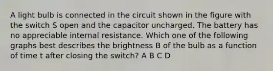 A light bulb is connected in the circuit shown in the figure with the switch S open and the capacitor uncharged. The battery has no appreciable internal resistance. Which one of the following graphs best describes the brightness B of the bulb as a function of time t after closing the switch? A B C D