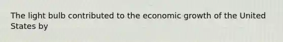 The light bulb contributed to the economic growth of the United States by