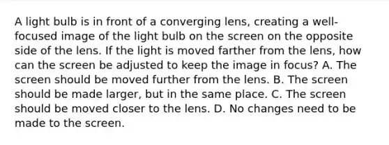 A light bulb is in front of a converging lens, creating a well-focused image of the light bulb on the screen on the opposite side of the lens. If the light is moved farther from the lens, how can the screen be adjusted to keep the image in focus? A. The screen should be moved further from the lens. B. The screen should be made larger, but in the same place. C. The screen should be moved closer to the lens. D. No changes need to be made to the screen.