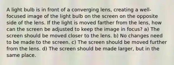 A light bulb is in front of a converging lens, creating a well-focused image of the light bulb on the screen on the opposite side of the lens. If the light is moved farther from the lens, how can the screen be adjusted to keep the image in focus? a) The screen should be moved closer to the lens. b) No changes need to be made to the screen. c) The screen should be moved further from the lens. d) The screen should be made larger, but in the same place.