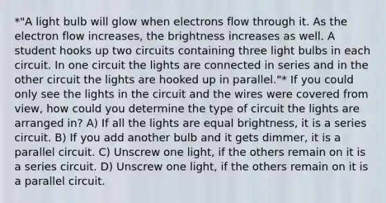 *"A light bulb will glow when electrons flow through it. As the electron flow increases, the brightness increases as well. A student hooks up two circuits containing three light bulbs in each circuit. In one circuit the lights are connected in series and in the other circuit the lights are hooked up in parallel."* If you could only see the lights in the circuit and the wires were covered from view, how could you determine the type of circuit the lights are arranged in? A) If all the lights are equal brightness, it is a series circuit. B) If you add another bulb and it gets dimmer, it is a parallel circuit. C) Unscrew one light, if the others remain on it is a series circuit. D) Unscrew one light, if the others remain on it is a parallel circuit.