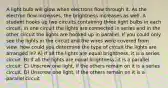 A light bulb will glow when electrons flow through it. As the electron flow increases, the brightness increases as well. A student hooks up two circuits containing three light bulbs in each circuit. In one circuit the lights are connected in series and in the other circuit the lights are hooked up in parallel. If you could only see the lights in the circuit and the wires were covered from view, how could you determine the type of circuit the lights are arranged in? A) If all the lights are equal brightness, it is a series circuit. B) If all the lights are equal brightness, it is a parallel circuit. C) Unscrew one light, if the others remain on it is a series circuit. D) Unscrew one light, if the others remain on it is a parallel circuit