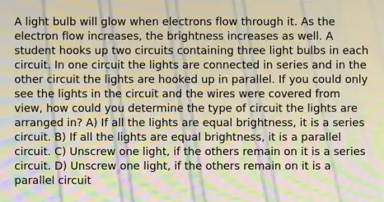 A light bulb will glow when electrons flow through it. As the electron flow increases, the brightness increases as well. A student hooks up two circuits containing three light bulbs in each circuit. In one circuit the lights are connected in series and in the other circuit the lights are hooked up in parallel. If you could only see the lights in the circuit and the wires were covered from view, how could you determine the type of circuit the lights are arranged in? A) If all the lights are equal brightness, it is a series circuit. B) If all the lights are equal brightness, it is a parallel circuit. C) Unscrew one light, if the others remain on it is a series circuit. D) Unscrew one light, if the others remain on it is a parallel circuit