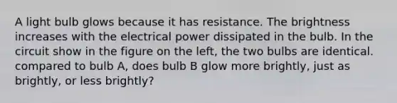 A light bulb glows because it has resistance. The brightness increases with the electrical power dissipated in the bulb. In the circuit show in the figure on the left, the two bulbs are identical. compared to bulb A, does bulb B glow more brightly, just as brightly, or less brightly?