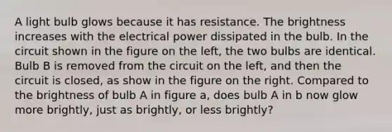 A light bulb glows because it has resistance. The brightness increases with the electrical power dissipated in the bulb. In the circuit shown in the figure on the left, the two bulbs are identical. Bulb B is removed from the circuit on the left, and then the circuit is closed, as show in the figure on the right. Compared to the brightness of bulb A in figure a, does bulb A in b now glow more brightly, just as brightly, or less brightly?