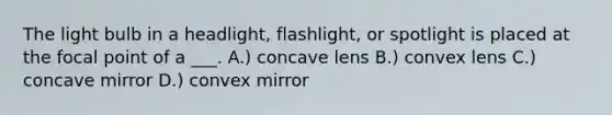 The light bulb in a headlight, flashlight, or spotlight is placed at the focal point of a ___. A.) concave lens B.) convex lens C.) concave mirror D.) convex mirror