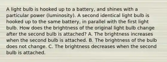 A light bulb is hooked up to a battery, and shines with a particular power (luminosity). A second identical light bulb is hooked up to the same battery, in parallel with the first light bulb. How does the brightness of the original light bulb change after the second bulb is attached? A. The brightness increases when the second bulb is attached. B. The brightness of the bulb does not change. C. The brightness decreases when the second bulb is attached.