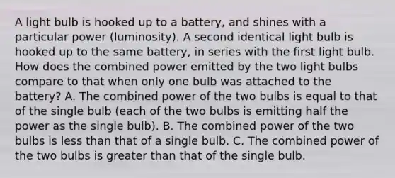 A light bulb is hooked up to a battery, and shines with a particular power (luminosity). A second identical light bulb is hooked up to the same battery, in series with the first light bulb. How does the combined power emitted by the two light bulbs compare to that when only one bulb was attached to the battery? A. The combined power of the two bulbs is equal to that of the single bulb (each of the two bulbs is emitting half the power as the single bulb). B. The combined power of the two bulbs is less than that of a single bulb. C. The combined power of the two bulbs is greater than that of the single bulb.