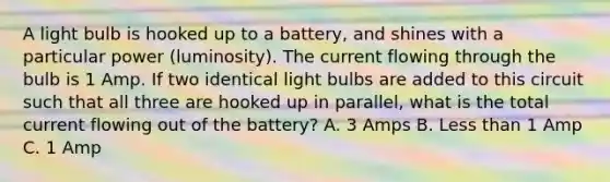 A light bulb is hooked up to a battery, and shines with a particular power (luminosity). The current flowing through the bulb is 1 Amp. If two identical light bulbs are added to this circuit such that all three are hooked up in parallel, what is the total current flowing out of the battery? A. 3 Amps B. <a href='https://www.questionai.com/knowledge/k7BtlYpAMX-less-than' class='anchor-knowledge'>less than</a> 1 Amp C. 1 Amp