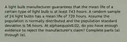 A light bulb manufacturer guarantees that the mean life of a certain type of light bulb is at least 743 hours. A random sample of 24 light bulbs has a mean life of 720 hours. Assume the population is normally distributed and the population standard deviation is 56 hours. At alphaequals0.02​, do you have enough evidence to reject the​ manufacturer's claim? Complete parts​ (a) through​ (e).