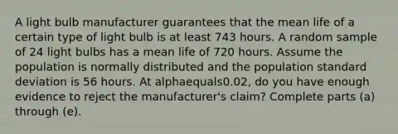 A light bulb manufacturer guarantees that the mean life of a certain type of light bulb is at least 743 hours. A random sample of 24 light bulbs has a mean life of 720 hours. Assume the population is normally distributed and the population standard deviation is 56 hours. At alphaequals0.02​, do you have enough evidence to reject the​ manufacturer's claim? Complete parts​ (a) through​ (e).