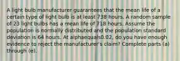 A light bulb manufacturer guarantees that the mean life of a certain type of light bulb is at least 738 hours. A random sample of 23 light bulbs has a mean life of 718 hours. Assume the population is normally distributed and the population standard deviation is 64 hours. At alphaequals0.02​, do you have enough evidence to reject the​ manufacturer's claim? Complete parts​ (a) through​ (e).