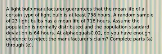 A light bulb manufacturer guarantees that the mean life of a certain type of light bulb is at least 738 hours. A random sample of 23 light bulbs has a mean life of 718 hours. Assume the population is normally distributed and the population standard deviation is 64 hours. At alphaequals0.02​, do you have enough evidence to reject the​ manufacturer's claim? Complete parts​ (a) through​ (e).