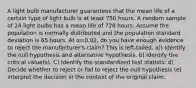 A light bulb manufacturer guarantees that the mean life of a certain type of light bulb is at least 750 hours. A random sample of 24 light bulbs has a mean life of 728 hours. Assume the population is normally distributed and the population standard deviation is 65 hours. At α=0.02​, do you have enough evidence to reject the​ manufacturer's claim? This is left-tailed. a)) Identify the null hypothesis and alternative hypothesis. b) Identify the critical​ value(s). C) Identify the standardized test statistic d) Decide whether to reject or fail to reject the null​ hypothesis (e) interpret the decision in the context of the original claim.