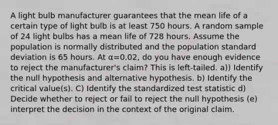 A light bulb manufacturer guarantees that the mean life of a certain type of light bulb is at least 750 hours. A random sample of 24 light bulbs has a mean life of 728 hours. Assume the population is normally distributed and the population <a href='https://www.questionai.com/knowledge/kqGUr1Cldy-standard-deviation' class='anchor-knowledge'>standard deviation</a> is 65 hours. At α=0.02​, do you have enough evidence to reject the​ manufacturer's claim? This is left-tailed. a)) Identify the null hypothesis and alternative hypothesis. b) Identify the critical​ value(s). C) Identify the standardized test statistic d) Decide whether to reject or fail to reject the null​ hypothesis (e) interpret the decision in the context of the original claim.