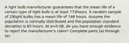 A light bulb manufacturer guarantees that the mean life of a certain type of light bulb is at least 773hours. A random sample of 29light bulbs has a mean life of 746 hours. Assume the population is normally distributed and the population standard deviation is 65 hours. At α=0.08​, do you have enough evidence to reject the​ manufacturer's claim? Complete parts​ (a) through​ (e).