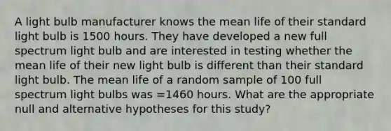 A light bulb manufacturer knows the mean life of their standard light bulb is 1500 hours. They have developed a new full spectrum light bulb and are interested in testing whether the mean life of their new light bulb is different than their standard light bulb. The mean life of a random sample of 100 full spectrum light bulbs was =1460 hours. What are the appropriate null and alternative hypotheses for this study?