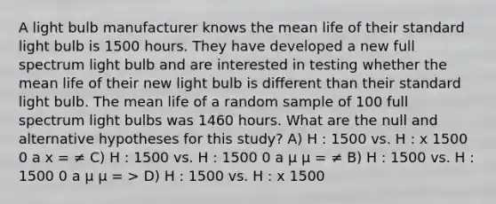 A light bulb manufacturer knows the mean life of their standard light bulb is 1500 hours. They have developed a new full spectrum light bulb and are interested in testing whether the mean life of their new light bulb is different than their standard light bulb. The mean life of a random sample of 100 full spectrum light bulbs was 1460 hours. What are the null and alternative hypotheses for this study? A) H : 1500 vs. H : x 1500 0 a x = ≠ C) H : 1500 vs. H : 1500 0 a µ µ = ≠ B) H : 1500 vs. H : 1500 0 a µ µ = > D) H : 1500 vs. H : x 1500