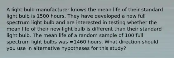 A light bulb manufacturer knows the mean life of their standard light bulb is 1500 hours. They have developed a new full spectrum light bulb and are interested in testing whether the mean life of their new light bulb is different than their standard light bulb. The mean life of a random sample of 100 full spectrum light bulbs was =1460 hours. What direction should you use in alternative hypotheses for this study?