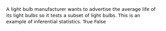 A light bulb manufacturer wants to advertise the average life of its light bulbs so it tests a subset of light bulbs. This is an example of <a href='https://www.questionai.com/knowledge/k2VaKZmkPW-inferential-statistics' class='anchor-knowledge'>inferential statistics</a>. True False