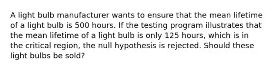 A light bulb manufacturer wants to ensure that the mean lifetime of a light bulb is 500 hours. If the testing program illustrates that the mean lifetime of a light bulb is only 125 hours, which is in the critical region, the null hypothesis is rejected. Should these light bulbs be sold?