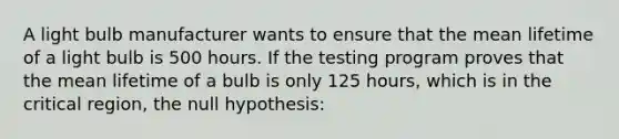 A light bulb manufacturer wants to ensure that the mean lifetime of a light bulb is 500 hours. If the testing program proves that the mean lifetime of a bulb is only 125 hours, which is in the critical region, the null hypothesis: