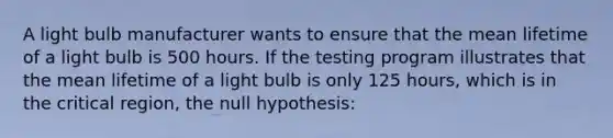 A light bulb manufacturer wants to ensure that the mean lifetime of a light bulb is 500 hours. If the testing program illustrates that the mean lifetime of a light bulb is only 125 hours, which is in the critical region, the null hypothesis: