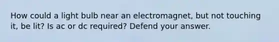 How could a light bulb near an electromagnet, but not touching it, be lit? Is ac or dc required? Defend your answer.