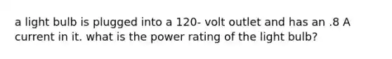 a light bulb is plugged into a 120- volt outlet and has an .8 A current in it. what is the power rating of the light bulb?