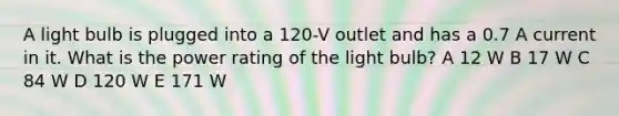 A light bulb is plugged into a 120-V outlet and has a 0.7 A current in it. What is the power rating of the light bulb? A 12 W B 17 W C 84 W D 120 W E 171 W