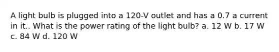 A light bulb is plugged into a 120-V outlet and has a 0.7 a current in it.. What is the power rating of the light bulb? a. 12 W b. 17 W c. 84 W d. 120 W