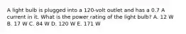 A light bulb is plugged into a 120-volt outlet and has a 0.7 A current in it. What is the power rating of the light bulb? A. 12 W B. 17 W C. 84 W D. 120 W E. 171 W