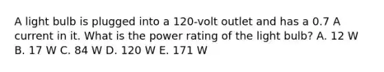 A light bulb is plugged into a 120-volt outlet and has a 0.7 A current in it. What is the power rating of the light bulb? A. 12 W B. 17 W C. 84 W D. 120 W E. 171 W