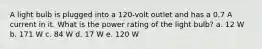 A light bulb is plugged into a 120-volt outlet and has a 0.7 A current in it. What is the power rating of the light bulb? a. 12 W b. 171 W c. 84 W d. 17 W e. 120 W