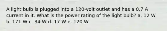 A light bulb is plugged into a 120-volt outlet and has a 0.7 A current in it. What is the power rating of the light bulb? a. 12 W b. 171 W c. 84 W d. 17 W e. 120 W