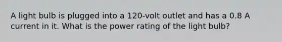 A light bulb is plugged into a 120-volt outlet and has a 0.8 A current in it. What is the power rating of the light bulb?