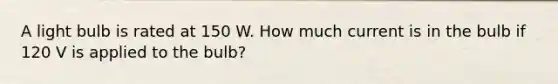 A light bulb is rated at 150 W. How much current is in the bulb if 120 V is applied to the bulb?