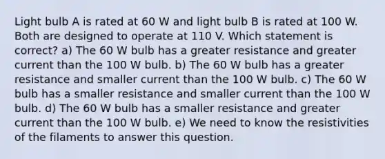 Light bulb A is rated at 60 W and light bulb B is rated at 100 W. Both are designed to operate at 110 V. Which statement is correct? a) The 60 W bulb has a greater resistance and greater current than the 100 W bulb. b) The 60 W bulb has a greater resistance and smaller current than the 100 W bulb. c) The 60 W bulb has a smaller resistance and smaller current than the 100 W bulb. d) The 60 W bulb has a smaller resistance and greater current than the 100 W bulb. e) We need to know the resistivities of the filaments to answer this question.