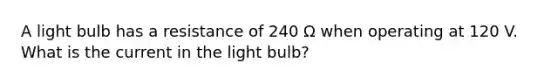 A light bulb has a resistance of 240 Ω when operating at 120 V. What is the current in the light bulb?