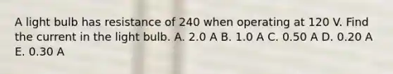 A light bulb has resistance of 240 when operating at 120 V. Find the current in the light bulb. A. 2.0 A B. 1.0 A C. 0.50 A D. 0.20 A E. 0.30 A