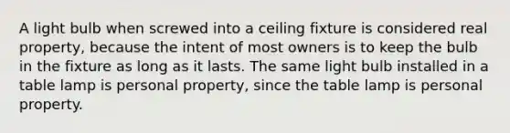 A light bulb when screwed into a ceiling fixture is considered real property, because the intent of most owners is to keep the bulb in the fixture as long as it lasts. The same light bulb installed in a table lamp is personal property, since the table lamp is personal property.