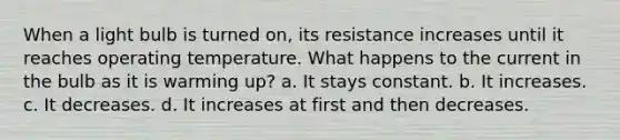 When a light bulb is turned on, its resistance increases until it reaches operating temperature. What happens to the current in the bulb as it is warming up? a. It stays constant. b. It increases. c. It decreases. d. It increases at first and then decreases.