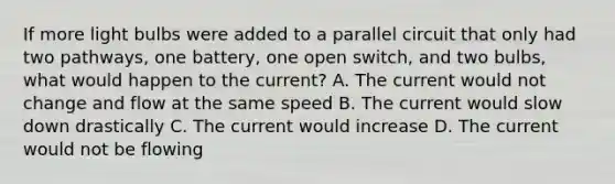 If more light bulbs were added to a parallel circuit that only had two pathways, one battery, one open switch, and two bulbs, what would happen to the current? A. The current would not change and flow at the same speed B. The current would slow down drastically C. The current would increase D. The current would not be flowing