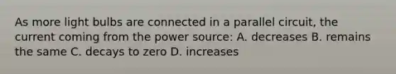 As more light bulbs are connected in a parallel circuit, the current coming from the power source: A. decreases B. remains the same C. decays to zero D. increases