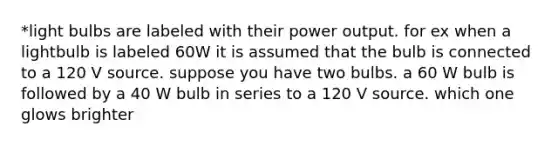 *light bulbs are labeled with their power output. for ex when a lightbulb is labeled 60W it is assumed that the bulb is connected to a 120 V source. suppose you have two bulbs. a 60 W bulb is followed by a 40 W bulb in series to a 120 V source. which one glows brighter