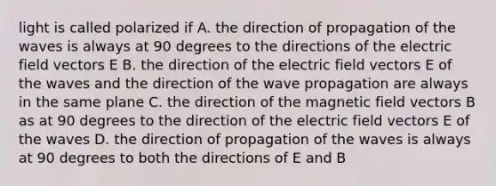 light is called polarized if A. the direction of propagation of the waves is always at 90 degrees to the directions of the electric field vectors E B. the direction of the electric field vectors E of the waves and the direction of the wave propagation are always in the same plane C. the direction of the magnetic field vectors B as at 90 degrees to the direction of the electric field vectors E of the waves D. the direction of propagation of the waves is always at 90 degrees to both the directions of E and B