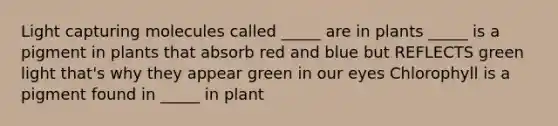 Light capturing molecules called _____ are in plants _____ is a pigment in plants that absorb red and blue but REFLECTS green light that's why they appear green in our eyes Chlorophyll is a pigment found in _____ in plant