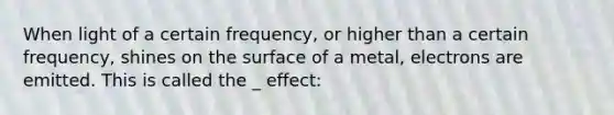 When light of a certain frequency, or higher than a certain frequency, shines on the surface of a metal, electrons are emitted. This is called the _ effect: