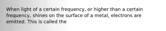 When light of a certain frequency, or higher than a certain frequency, shines on the surface of a metal, electrons are emitted. This is called the