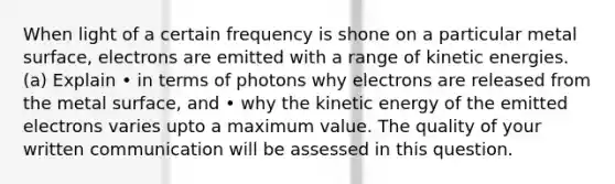 When light of a certain frequency is shone on a particular metal surface, electrons are emitted with a range of kinetic energies. (a) Explain • in terms of photons why electrons are released from the metal surface, and • why the kinetic energy of the emitted electrons varies upto a maximum value. The quality of your written communication will be assessed in this question.